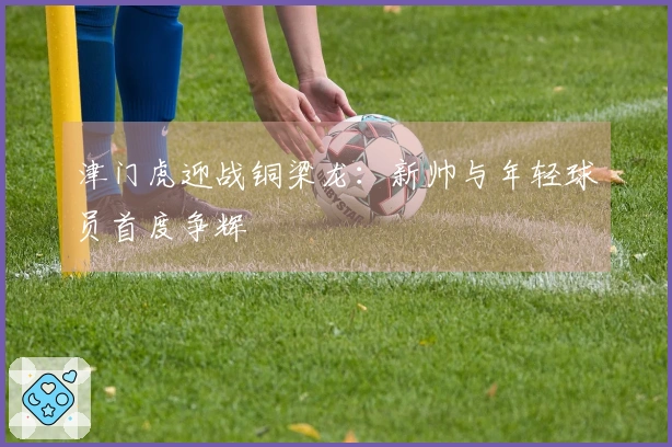 津门虎迎战铜梁龙：新帅与年轻球员首度争辉