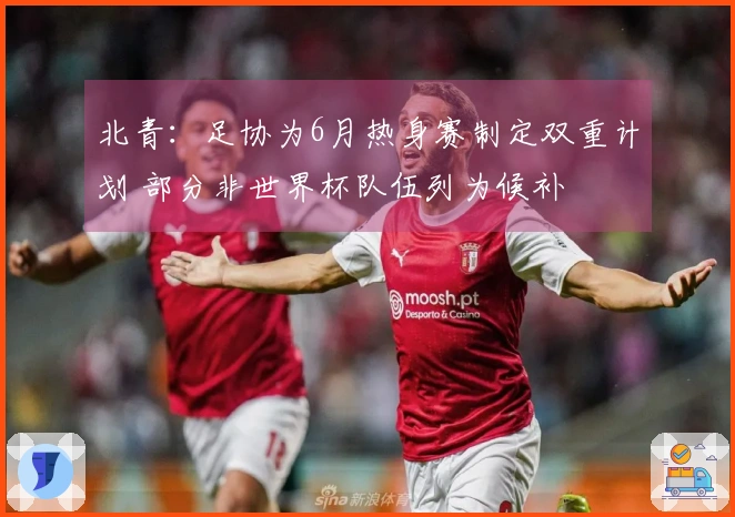 北青：足协为6月热身赛制定双重计划 部分非世界杯队伍列为候补