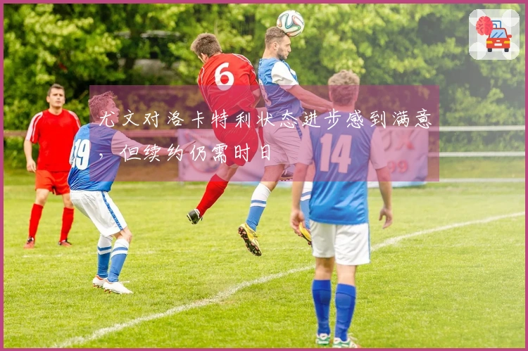 尤文对洛卡特利状态进步感到满意，但续约仍需时日