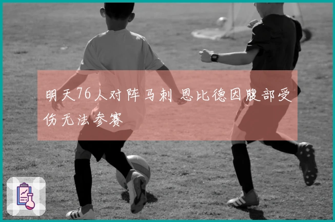 明天76人对阵马刺 恩比德因腹部受伤无法参赛