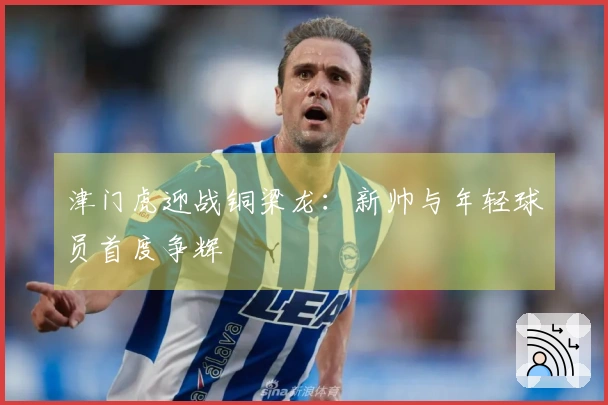 津门虎迎战铜梁龙：新帅与年轻球员首度争辉