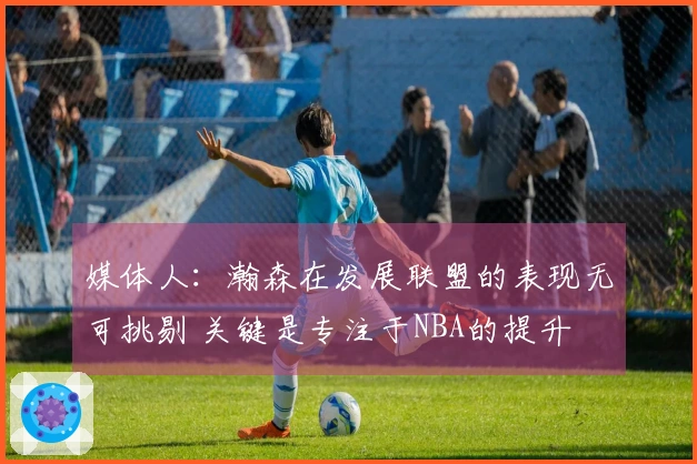 媒体人：瀚森在发展联盟的表现无可挑剔 关键是专注于NBA的提升