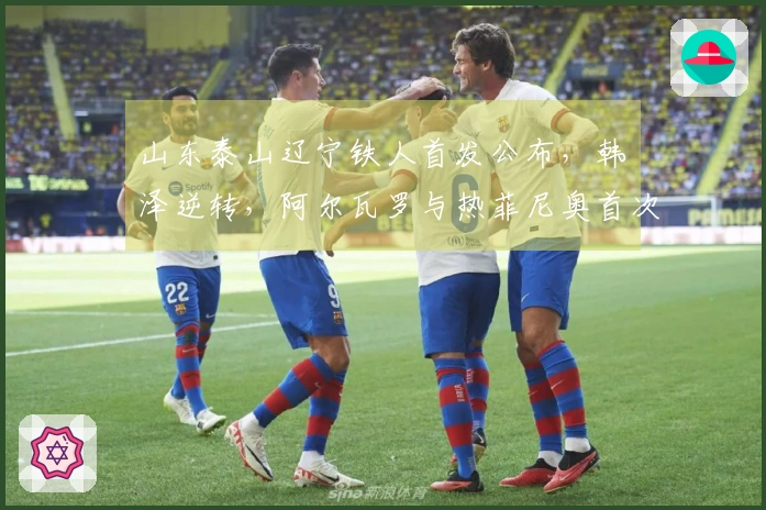 山东泰山辽宁铁人首发公布，韩镕泽逆转，阿尔瓦罗与热菲尼奥首次登场！