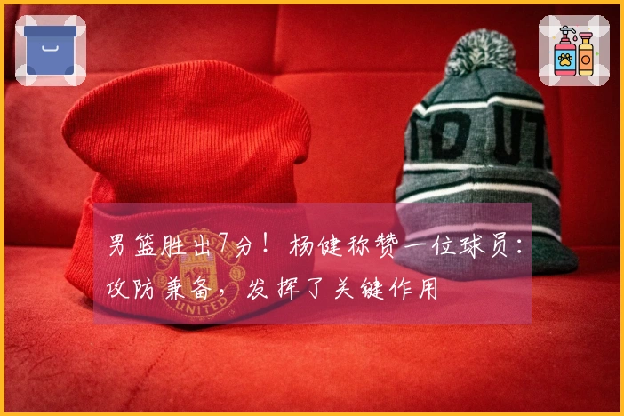 男篮胜出7分！杨健称赞一位球员：攻防兼备，发挥了关键作用