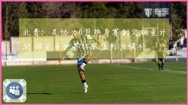 北青：足协为6月热身赛制定双重计划 部分非世界杯队伍列为候补