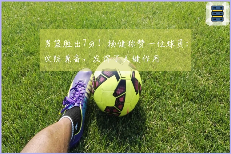 男篮胜出7分！杨健称赞一位球员：攻防兼备，发挥了关键作用