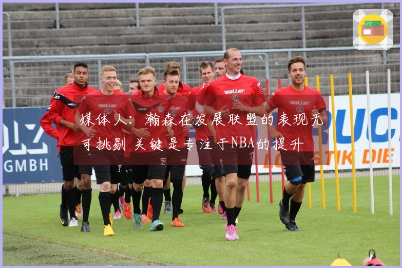 媒体人：瀚森在发展联盟的表现无可挑剔 关键是专注于NBA的提升