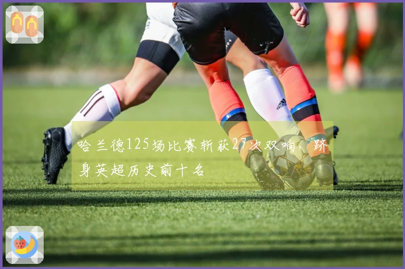 哈兰德125场比赛斩获27次双响，跻身英超历史前十名