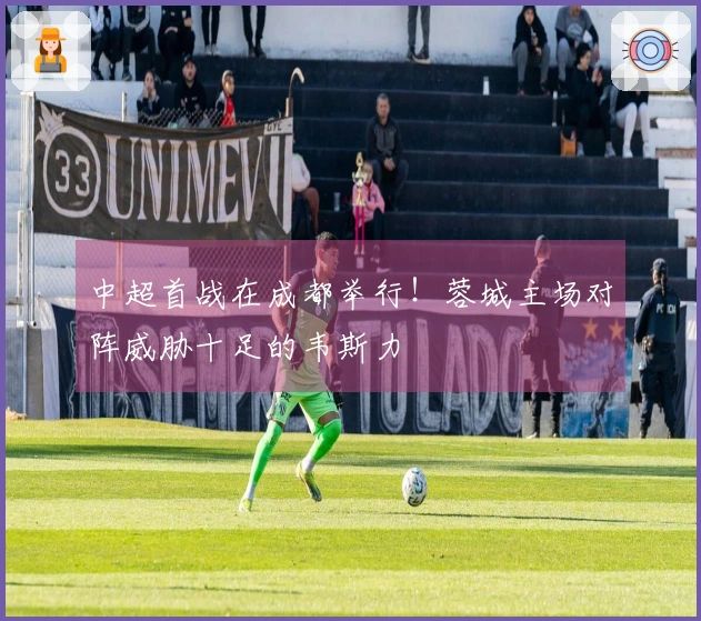 中超首战在成都举行！蓉城主场对阵威胁十足的韦斯力