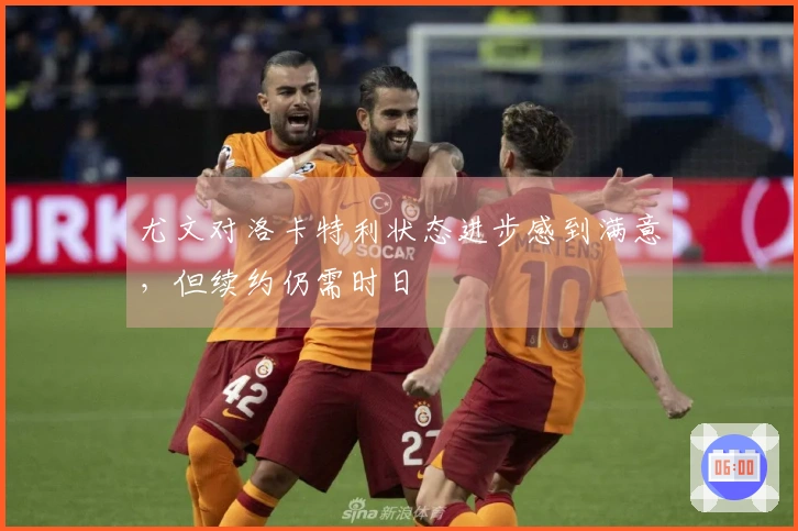 尤文对洛卡特利状态进步感到满意，但续约仍需时日