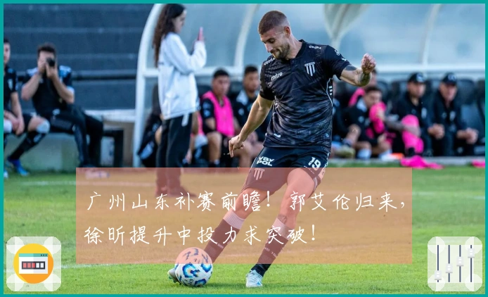 广州山东补赛前瞻！郭艾伦归来，徐昕提升中投力求突破！